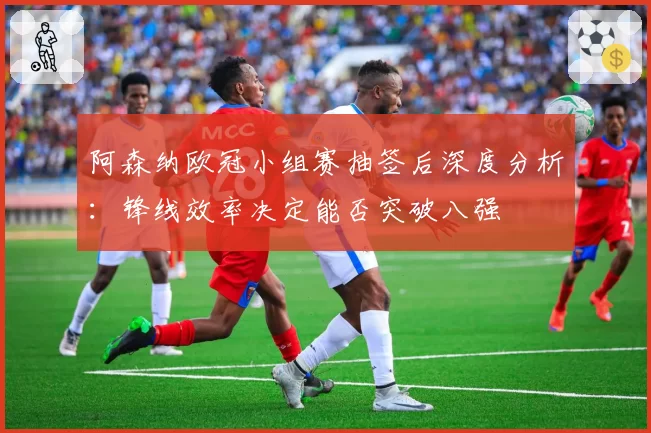 阿森纳欧冠小组赛抽签后深度分析:锋线效率决定能否突破八强