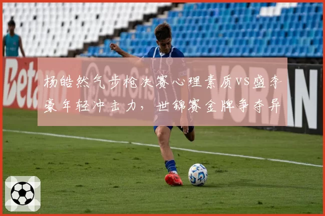 杨皓然气步枪决赛心理素质vs盛李豪年轻冲击力，世锦赛金牌争夺异常激烈