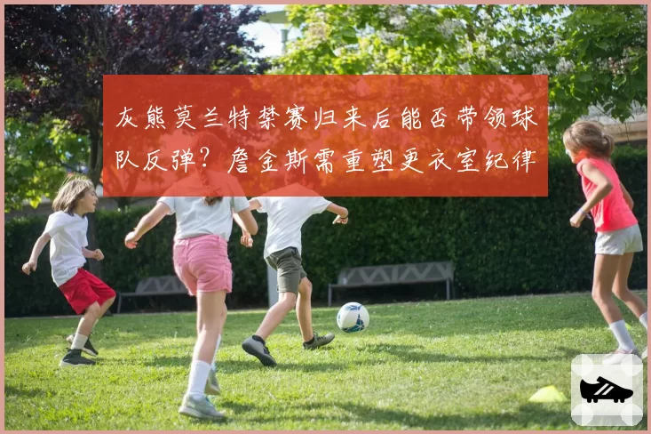 灰熊莫兰特禁赛归来后能否带领球队反弹？詹金斯需重塑更衣室纪律