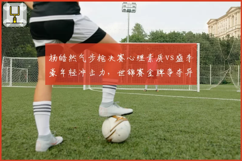 杨皓然气步枪决赛心理素质vs盛李豪年轻冲击力，世锦赛金牌争夺异常激烈
