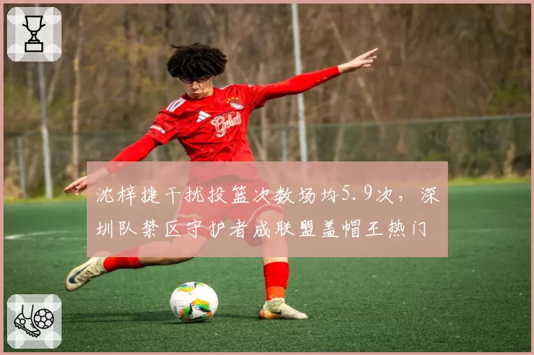 沈梓捷干扰投篮次数场均5.9次，深圳队禁区守护者成联盟盖帽王热门