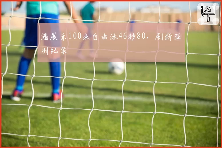 潘展乐100米自由泳46秒80,刷新亚洲纪录