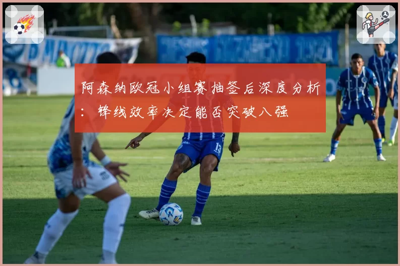 阿森纳欧冠小组赛抽签后深度分析：锋线效率决定能否突破八强