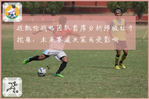 迈凯伦战略团队首席分析师被红牛挖角，未来赛道决策或受影响