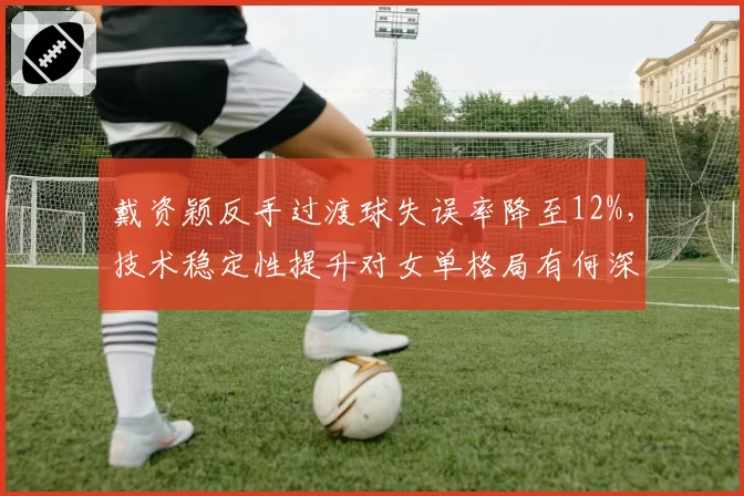 戴资颖反手过渡球失误率降至12%,技术稳定性提升对女单格局有何深层影响?