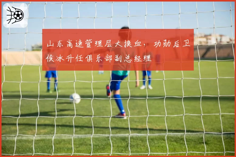 山东高速管理层大换血，功勋后卫侯冰升任俱乐部副总经理