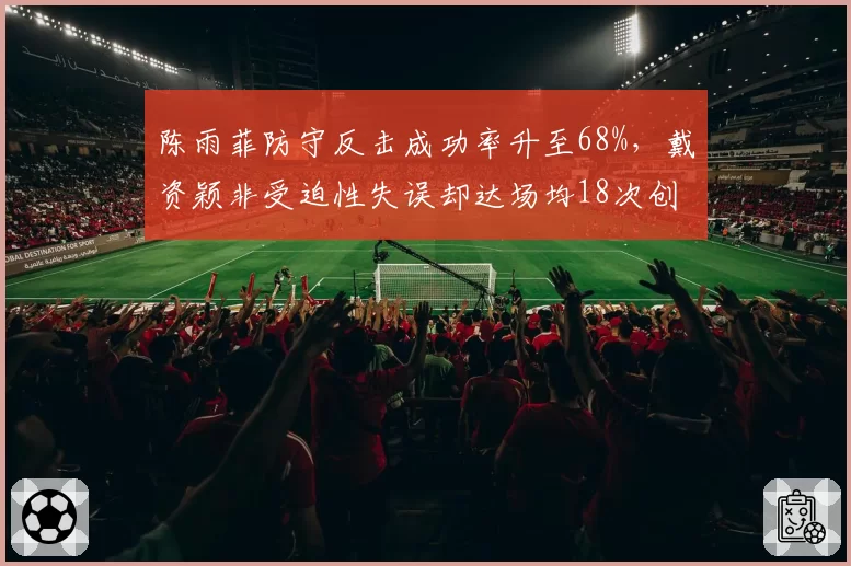 陈雨菲防守反击成功率升至68%,戴资颖非受迫性失误却达场均18次创新高