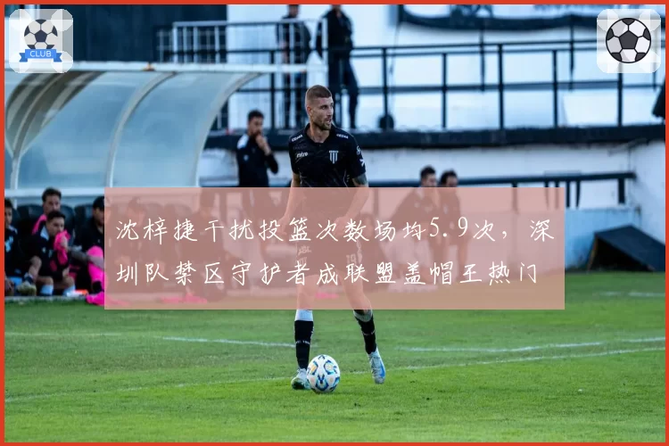 沈梓捷干扰投篮次数场均5.9次，深圳队禁区守护者成联盟盖帽王热门