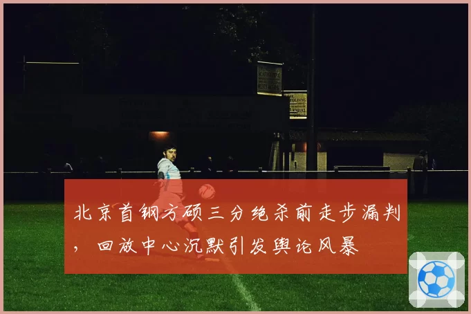 北京首钢方硕三分绝杀前走步漏判,回放中心沉默引发舆论风暴