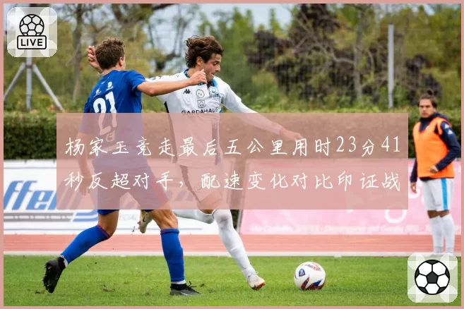 杨家玉竞走最后五公里用时23分41秒反超对手，配速变化对比印证战术调整成功