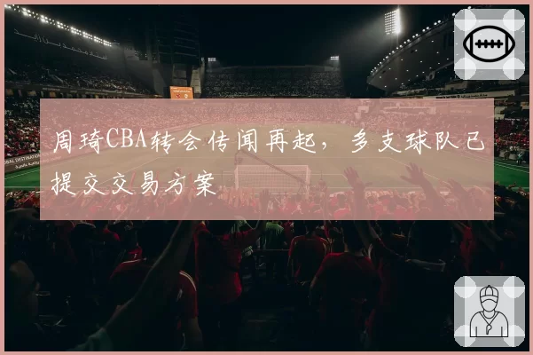 周琦CBA转会传闻再起,多支球队已提交交易方案