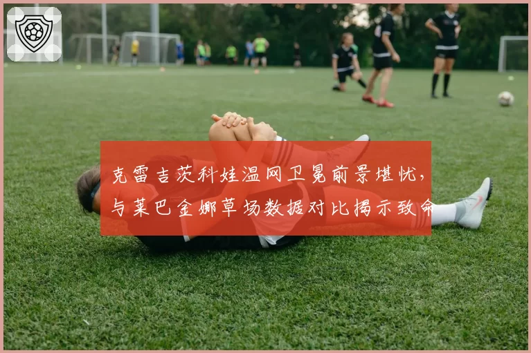 克雷吉茨科娃温网卫冕前景堪忧，与莱巴金娜草场数据对比揭示致命软肋