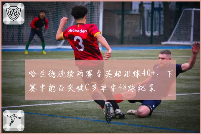 哈兰德连续两赛季英超进球40+,下赛季能否突破C罗单季48球纪录