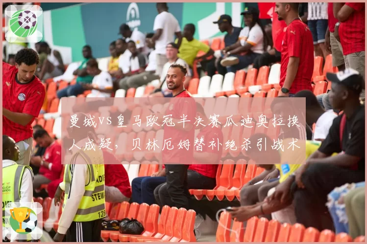 曼城vs皇马欧冠半决赛瓜迪奥拉换人成疑,贝林厄姆替补绝杀引战术争议