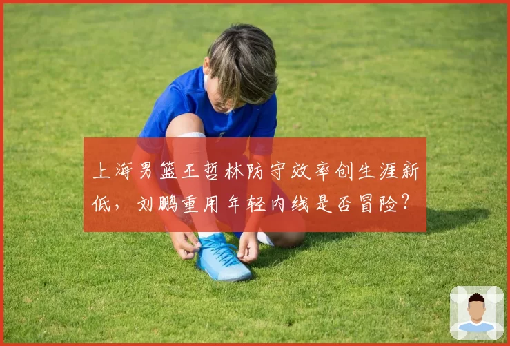 上海男篮王哲林防守效率创生涯新低,刘鹏重用年轻内线是否冒险?