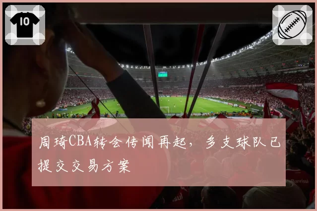 周琦CBA转会传闻再起，多支球队已提交交易方案