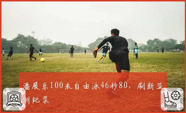 潘展乐100米自由泳46秒80，刷新亚洲纪录