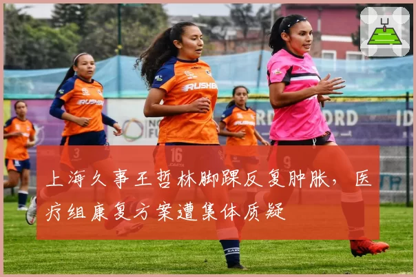 上海久事王哲林脚踝反复肿胀，医疗组康复方案遭集体质疑
