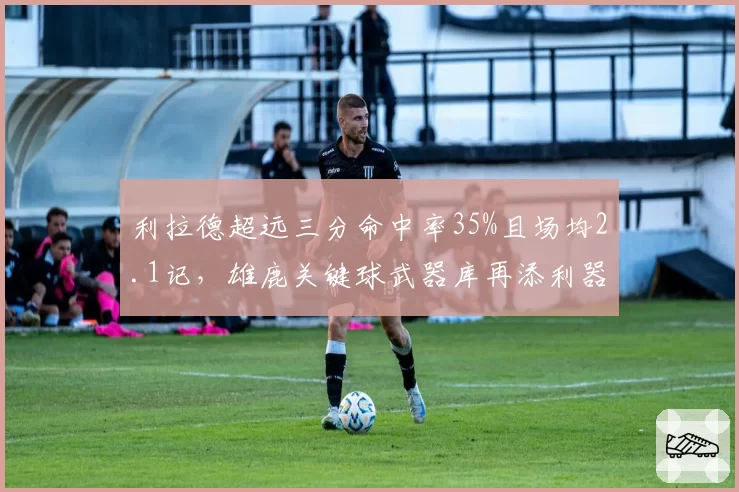 利拉德超远三分命中率35%且场均2.1记,雄鹿关键球武器库再添利器