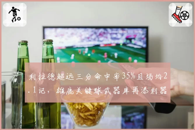利拉德超远三分命中率35%且场均2.1记，雄鹿关键球武器库再添利器