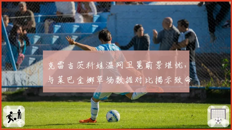 克雷吉茨科娃温网卫冕前景堪忧，与莱巴金娜草场数据对比揭示致命软肋