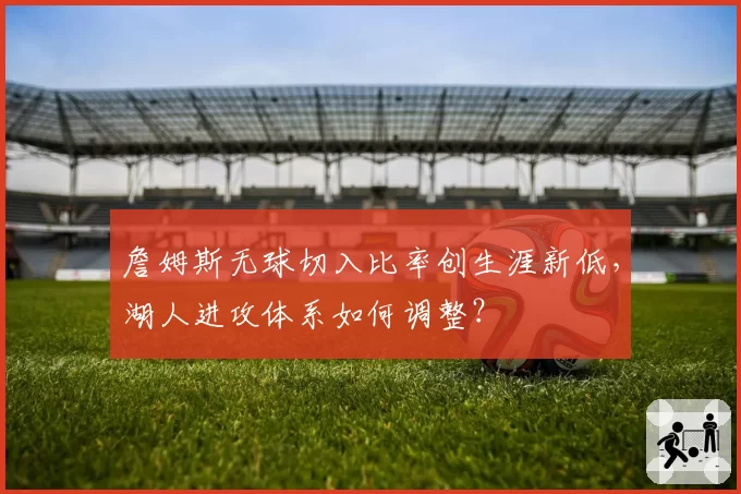 詹姆斯无球切入比率创生涯新低,湖人进攻体系如何调整?