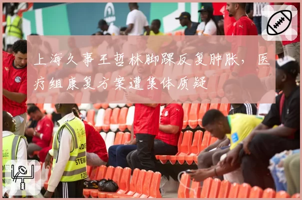 上海久事王哲林脚踝反复肿胀,医疗组康复方案遭集体质疑