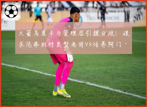 火箭乌度卡与管理层引援分歧:追求范弗利特类型老将vs培养阿门·汤普森时间线