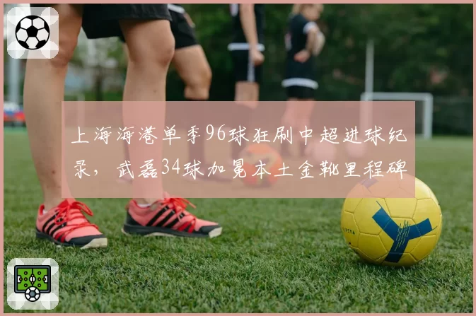 上海海港单季96球狂刷中超进球纪录，武磊34球加冕本土金靴里程碑__br_