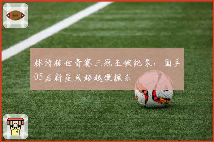 林诗栋世青赛三冠王破纪录，国乒05后新星或超越樊振东