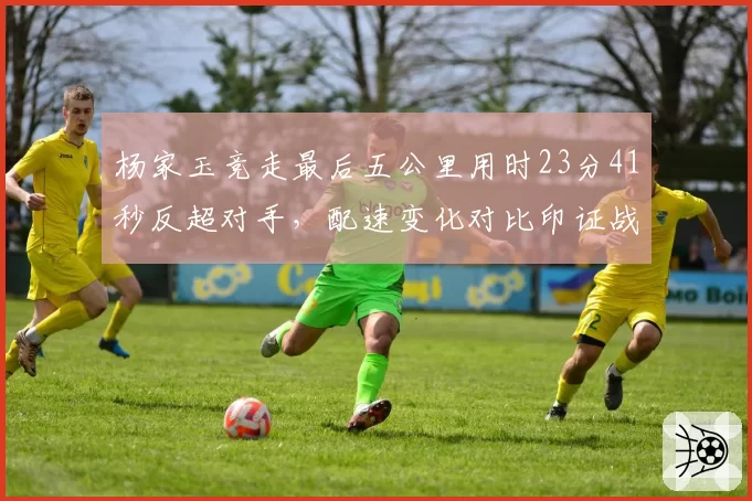 杨家玉竞走最后五公里用时23分41秒反超对手，配速变化对比印证战术调整成功
