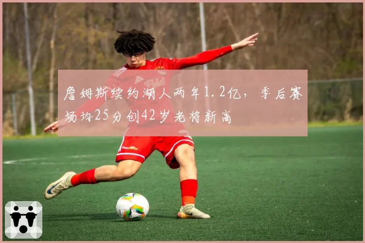 詹姆斯续约湖人两年1.2亿，季后赛场均25分创42岁老将新高