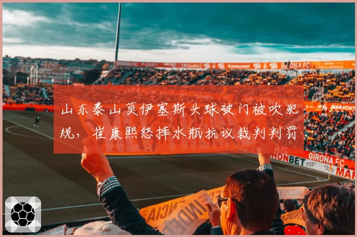 山东泰山莫伊塞斯头球破门被吹犯规，崔康熙怒摔水瓶抗议裁判判罚