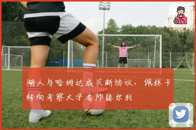 湖人与哈姆达成买断协议，佩林卡转向考察大学名帅赫尔利